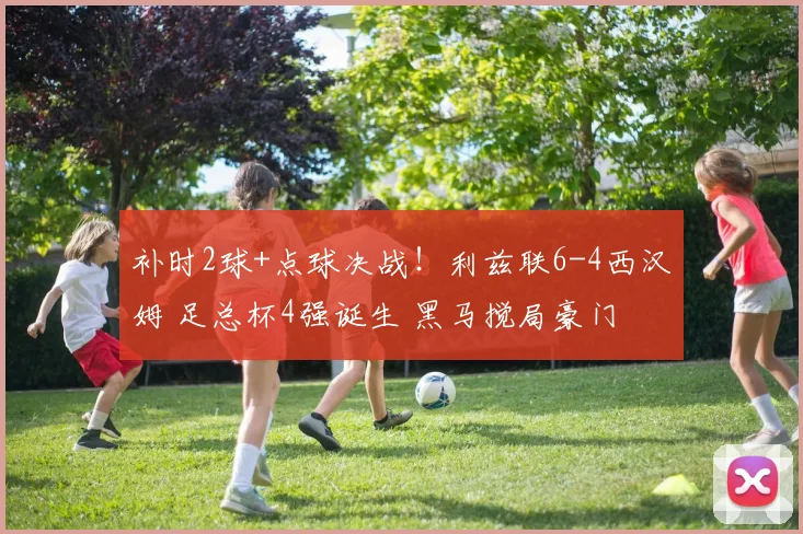 补时2球+点球决战！利兹联6-4西汉姆 足总杯4强诞生 黑马搅局豪门