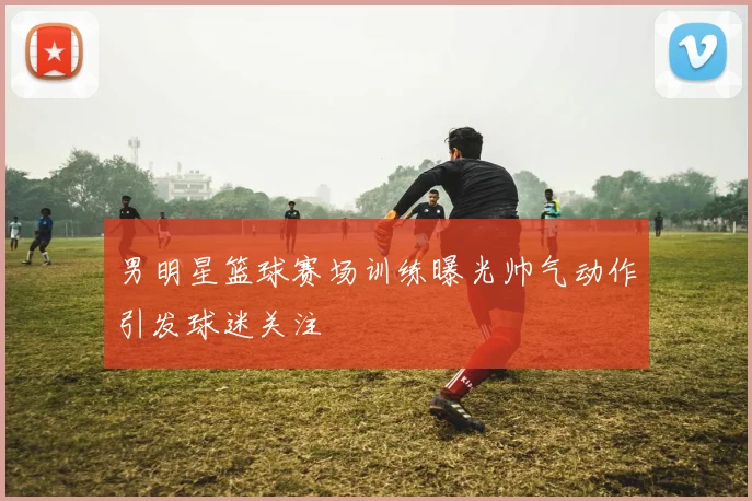 男明星篮球赛场训练曝光帅气动作引发球迷关注