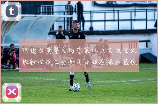 阿德尔曼警告防守策略切勿放任文班轻松投三分如同小孩在家扣篮般轻松