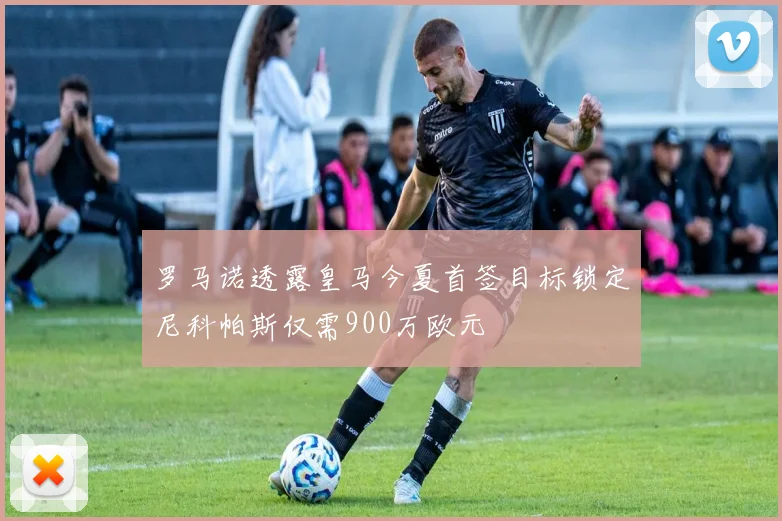 罗马诺透露皇马今夏首签目标锁定尼科帕斯仅需900万欧元