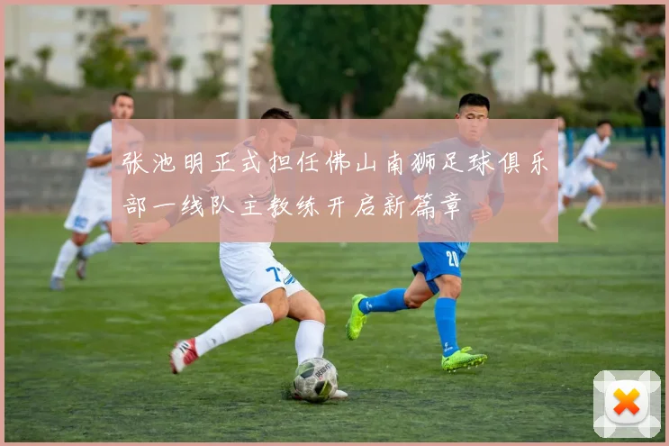张池明正式担任佛山南狮足球俱乐部一线队主教练开启新篇章