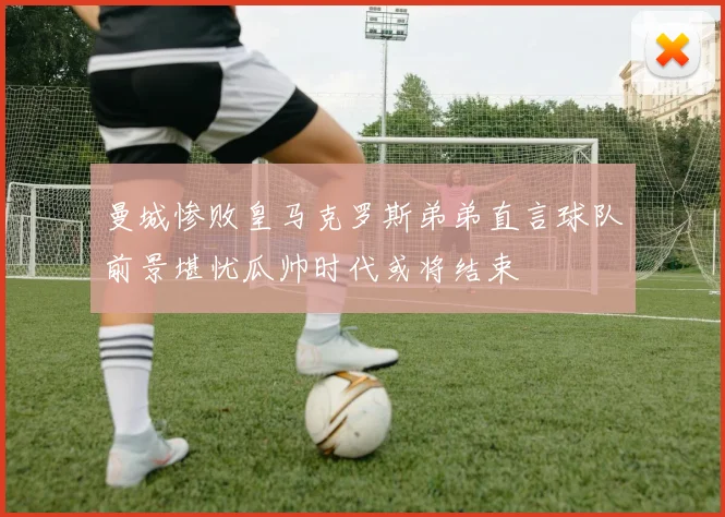曼城惨败皇马克罗斯弟弟直言球队前景堪忧瓜帅时代或将结束
