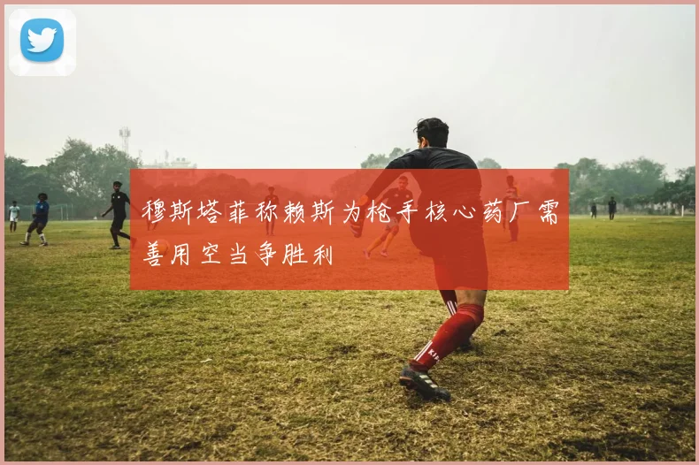 穆斯塔菲称赖斯为枪手核心药厂需善用空当争胜利