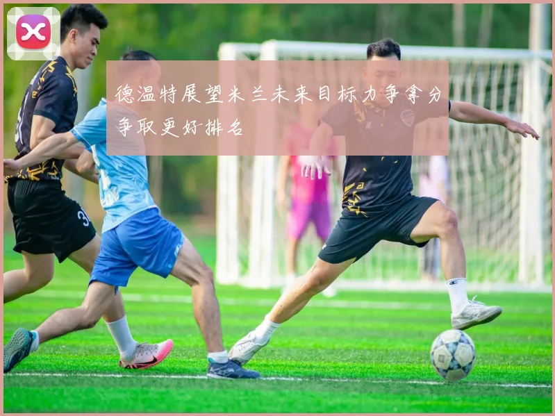 德温特展望米兰未来目标力争拿分争取更好排名