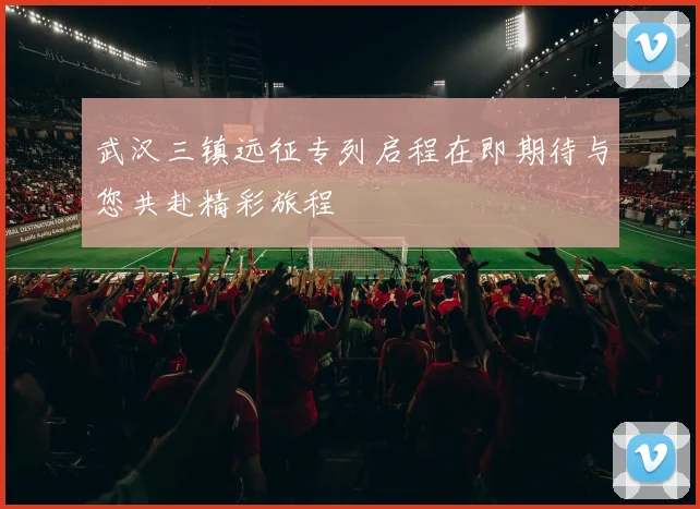 武汉三镇远征专列启程在即期待与您共赴精彩旅程