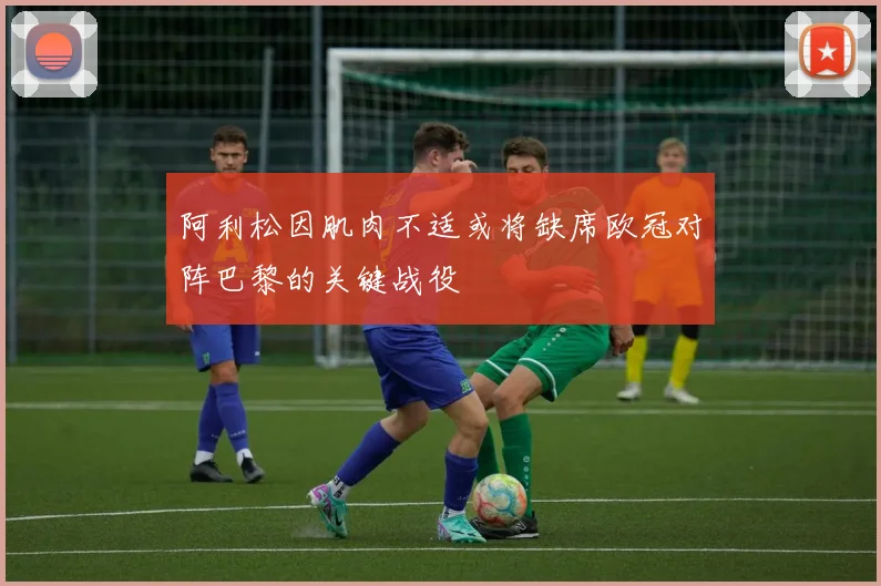 阿利松因肌肉不适或将缺席欧冠对阵巴黎的关键战役