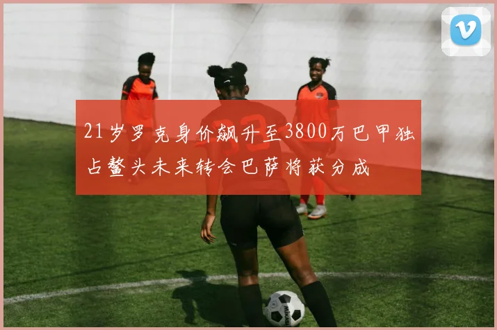 21岁罗克身价飙升至3800万巴甲独占鳌头未来转会巴萨将获分成