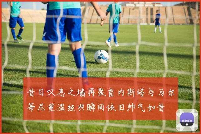 昔日叹息之墙再聚首内斯塔与马尔蒂尼重温经典瞬间依旧帅气如昔