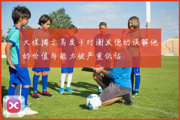 火媒揭示乌度卡对谢泼德的误解他的价值与能力被严重低估
