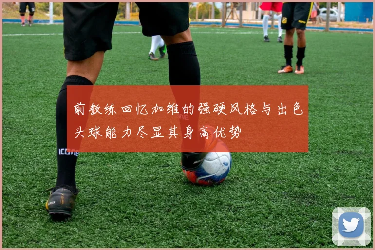 前教练回忆加维的强硬风格与出色头球能力尽显其身高优势