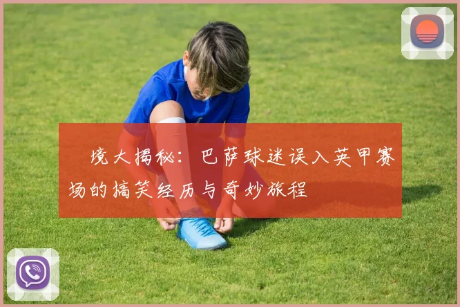 囧境大揭秘：巴萨球迷误入英甲赛场的搞笑经历与奇妙旅程