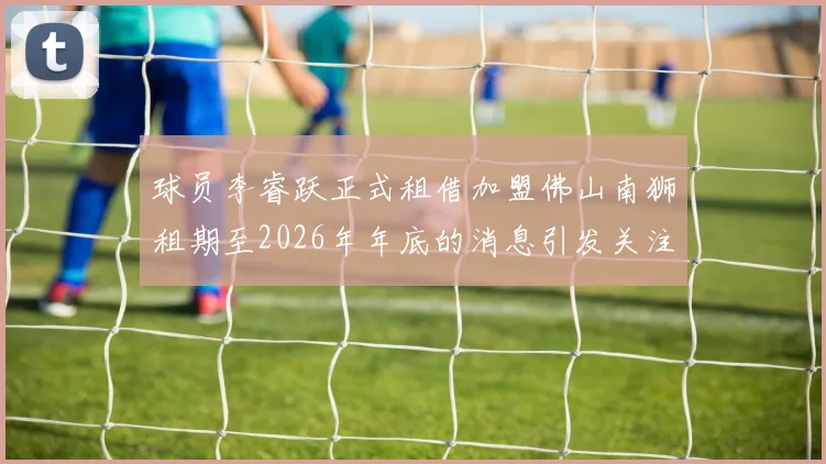 球员李睿跃正式租借加盟佛山南狮租期至2026年年底的消息引发关注
