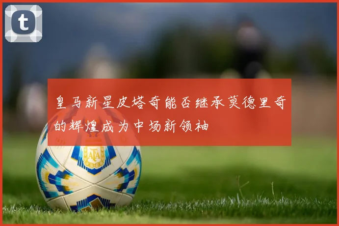 皇马新星皮塔奇能否继承莫德里奇的辉煌成为中场新领袖