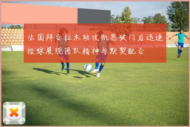 法国拜合拉木助攻凯恩破门后迅速捡球展现团队精神与默契配合