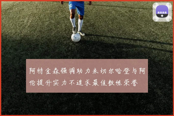阿特金森强调助力米切尔哈登与阿伦提升实力不追求最佳教练荣誉