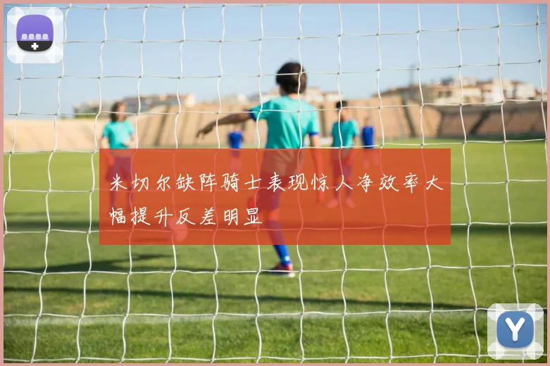 米切尔缺阵骑士表现惊人净效率大幅提升反差明显