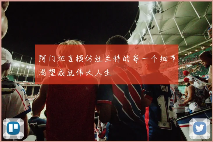 阿门坦言模仿杜兰特的每一个细节渴望成就伟大人生