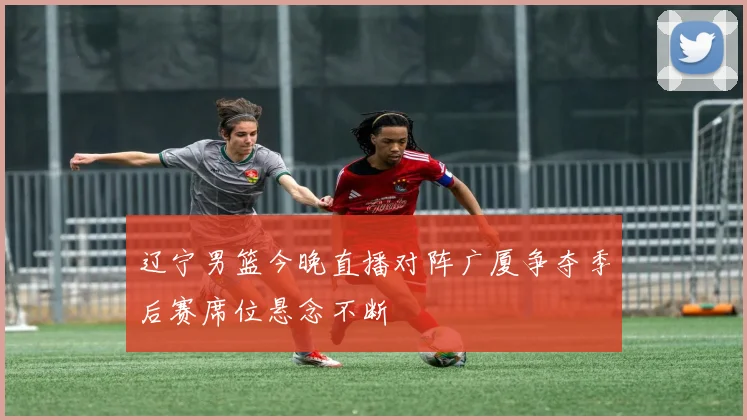 辽宁男篮今晚直播对阵广厦争夺季后赛席位悬念不断