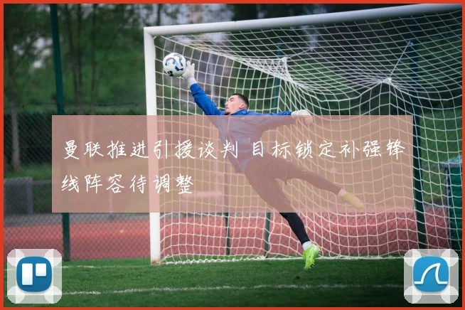 曼联推进引援谈判 目标锁定补强锋线阵容待调整