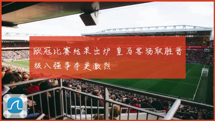 欧冠比赛结果出炉 皇马客场取胜晋级八强争夺更激烈
