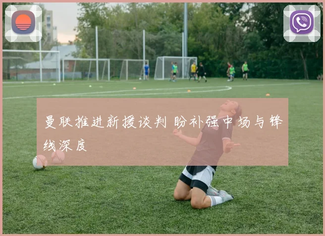 曼联推进新援谈判 盼补强中场与锋线深度