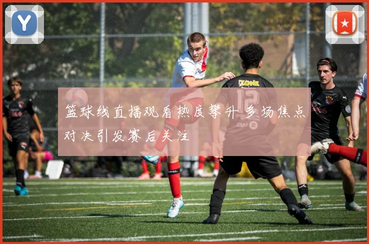 篮球线直播观看热度攀升 多场焦点对决引发赛后关注