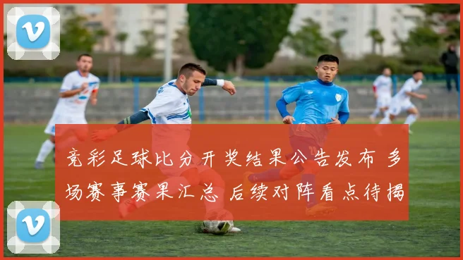 竞彩足球比分开奖结果公告发布 多场赛事赛果汇总 后续对阵看点待揭晓