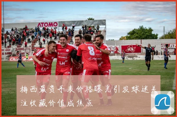 梅西最贵手表价格曝光引发球迷关注收藏价值成焦点