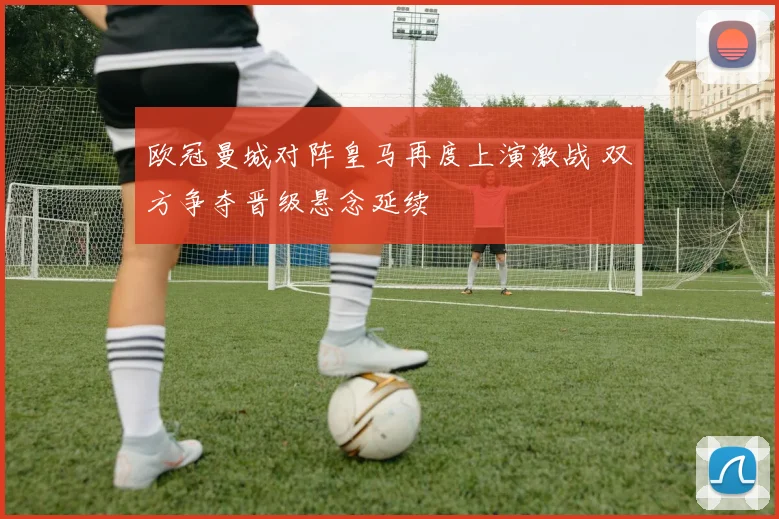 欧冠曼城对阵皇马再度上演激战 双方争夺晋级悬念延续